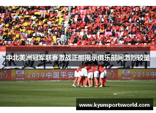 中北美洲冠军联赛激战正酣揭示俱乐部间激烈较量