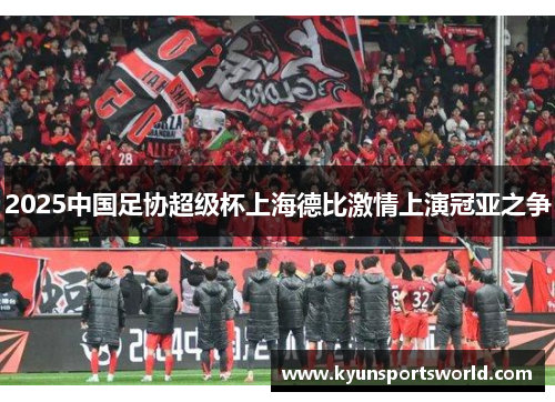 2025中国足协超级杯上海德比激情上演冠亚之争