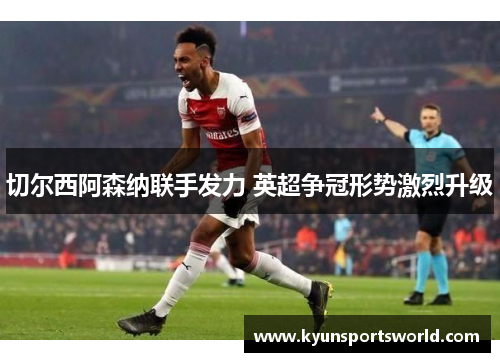 切尔西阿森纳联手发力 英超争冠形势激烈升级