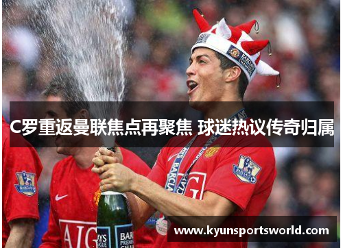 C罗重返曼联焦点再聚焦 球迷热议传奇归属