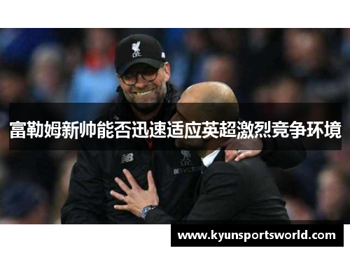富勒姆新帅能否迅速适应英超激烈竞争环境
